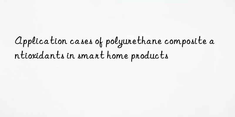 application cases of polyurethane composite antioxidants in smart home products