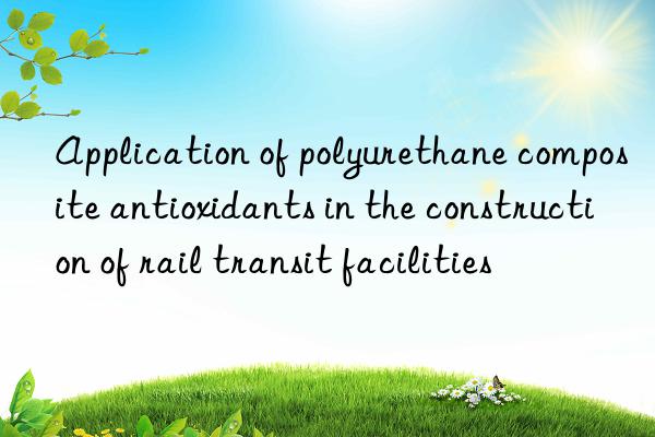 application of polyurethane composite antioxidants in the construction of rail transit facilities
