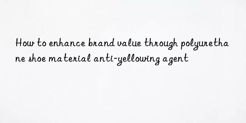 how to enhance brand value through polyurethane shoe material anti-yellowing agent