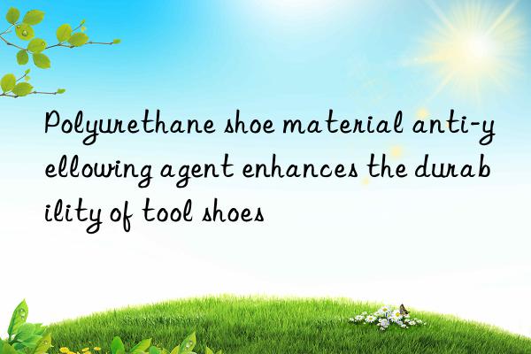 polyurethane shoe material anti-yellowing agent enhances the durability of tool shoes
