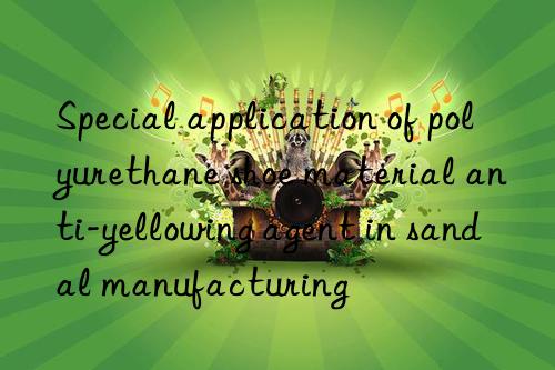special application of polyurethane shoe material anti-yellowing agent in sandal manufacturing