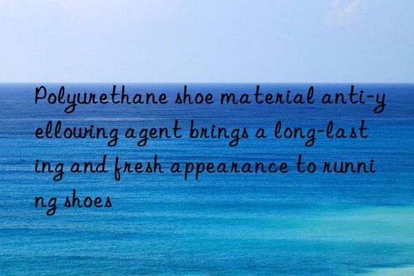 polyurethane shoe material anti-yellowing agent brings a long-lasting and fresh appearance to running shoes