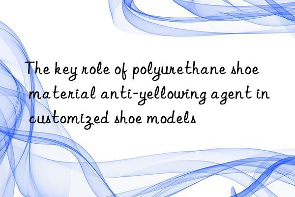 the key role of polyurethane shoe material anti-yellowing agent in customized shoe models