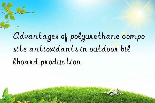 advantages of polyurethane composite antioxidants in outdoor billboard production