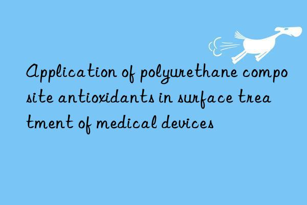 application of polyurethane composite antioxidants in surface treatment of medical devices