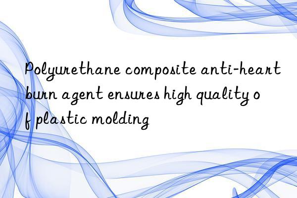 polyurethane composite anti-heartburn agent ensures high quality of plastic molding