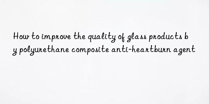 how to improve the quality of glass products by polyurethane composite anti-heartburn agent