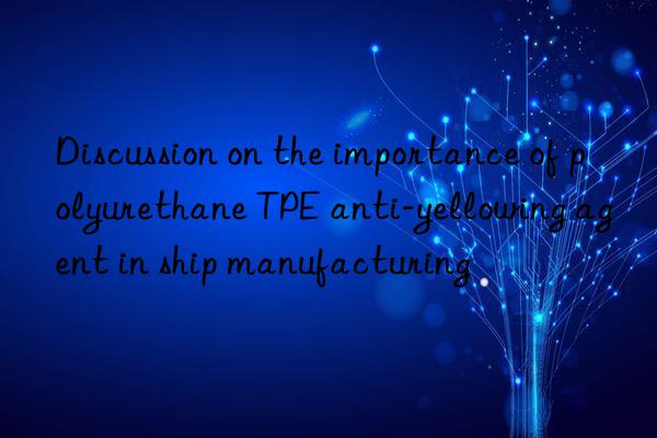 discussion on the importance of polyurethane tpe anti-yellowing agent in ship manufacturing