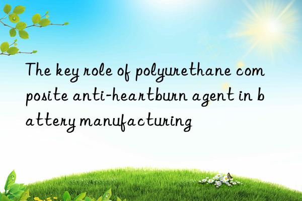 the key role of polyurethane composite anti-heartburn agent in battery manufacturing