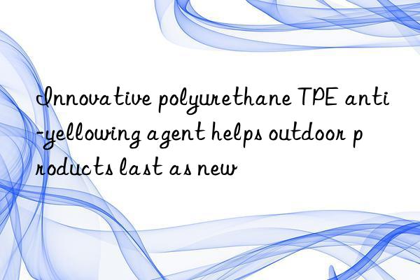 innovative polyurethane tpe anti-yellowing agent helps outdoor products last as new