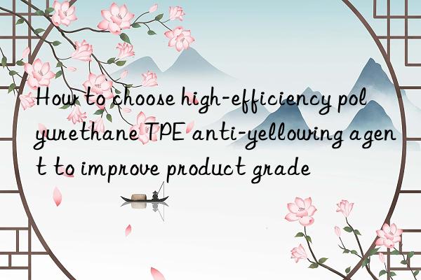 how to choose high-efficiency polyurethane tpe anti-yellowing agent to improve product grade