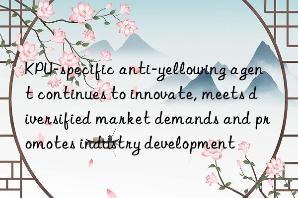 kpu-specific anti-yellowing agent continues to innovate, meets diversified market demands and promotes industry development