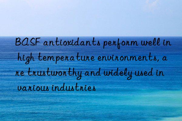  antioxidants perform well in high temperature environments, are trustworthy and widely used in various industries
