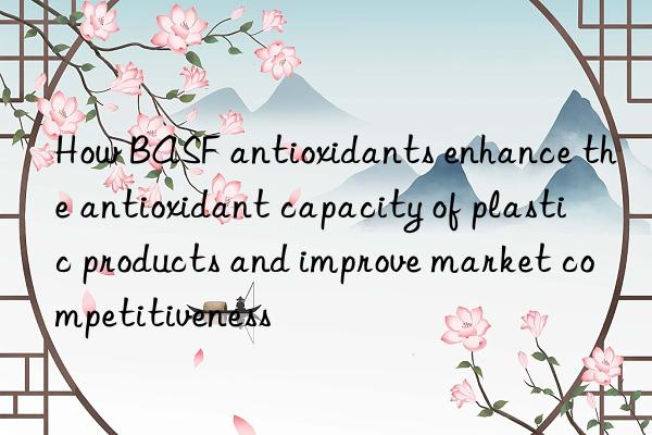 how  antioxidants enhance the antioxidant capacity of plastic products and improve market competitiveness
