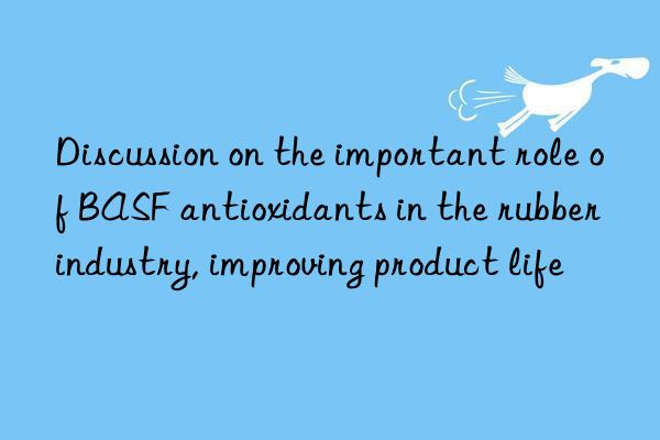 discussion on the important role of  antioxidants in the rubber industry, improving product life