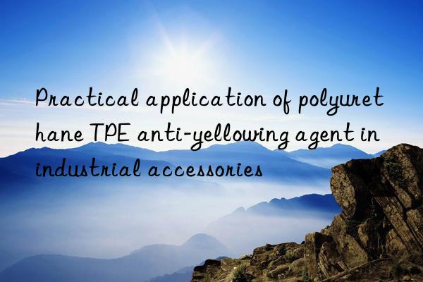 practical application of polyurethane tpe anti-yellowing agent in industrial accessories