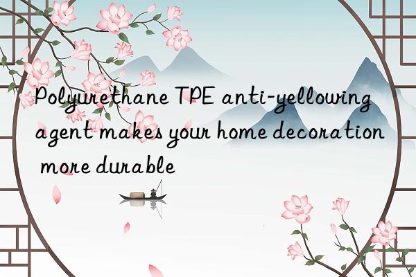 polyurethane tpe anti-yellowing agent makes your home decoration more durable