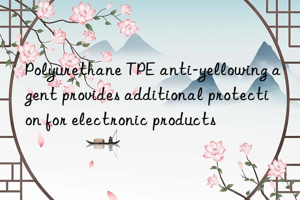 polyurethane tpe anti-yellowing agent provides additional protection for electronic products