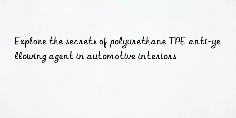 explore the secrets of polyurethane tpe anti-yellowing agent in automotive interiors