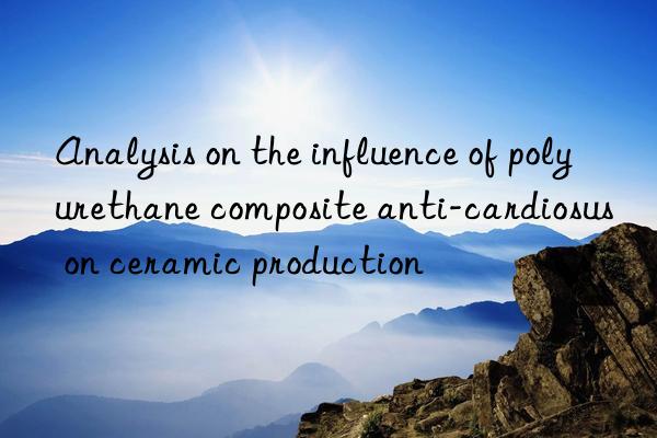 analysis on the influence of polyurethane composite anti-cardiosus on ceramic production