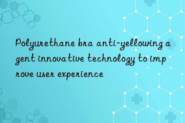 polyurethane bra anti-yellowing agent innovative technology to improve user experience