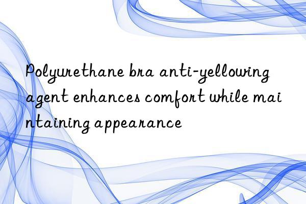 polyurethane bra anti-yellowing agent enhances comfort while maintaining appearance
