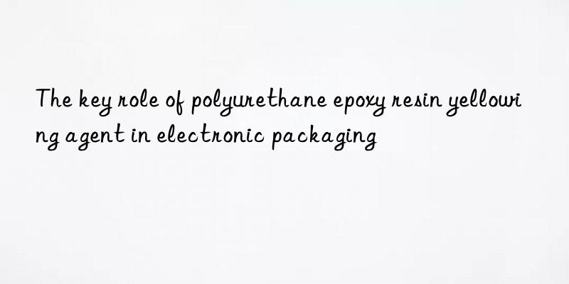 the key role of polyurethane epoxy resin yellowing agent in electronic packaging
