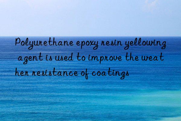 polyurethane epoxy resin yellowing agent is used to improve the weather resistance of coatings