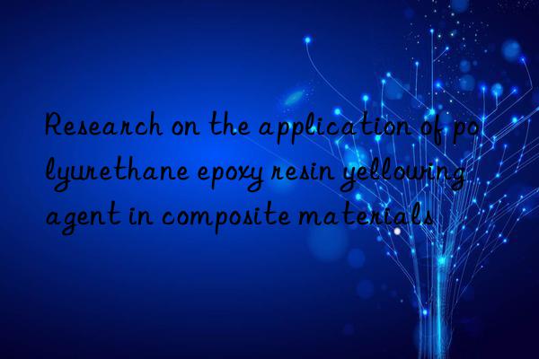 research on the application of polyurethane epoxy resin yellowing agent in composite materials