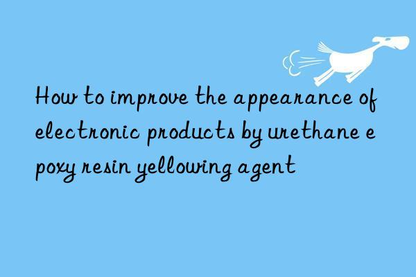 how to improve the appearance of electronic products by urethane epoxy resin yellowing agent