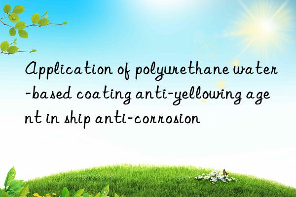 application of polyurethane water-based coating anti-yellowing agent in ship anti-corrosion