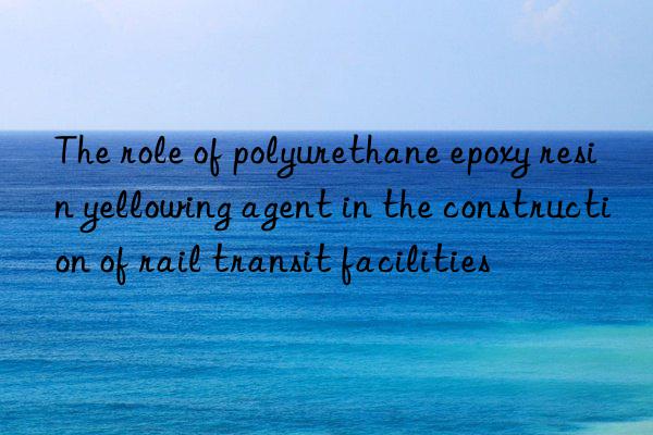 the role of polyurethane epoxy resin yellowing agent in the construction of rail transit facilities