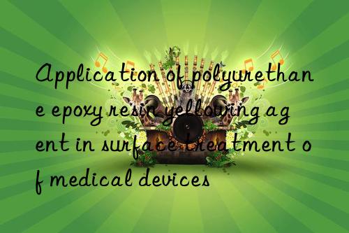 application of polyurethane epoxy resin yellowing agent in surface treatment of medical devices