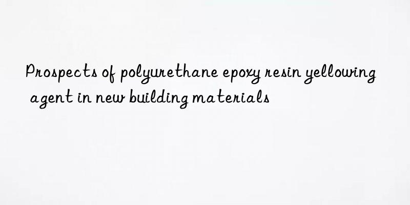 prospects of polyurethane epoxy resin yellowing agent in new building materials