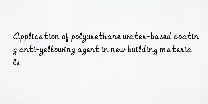 application of polyurethane water-based coating anti-yellowing agent in new building materials