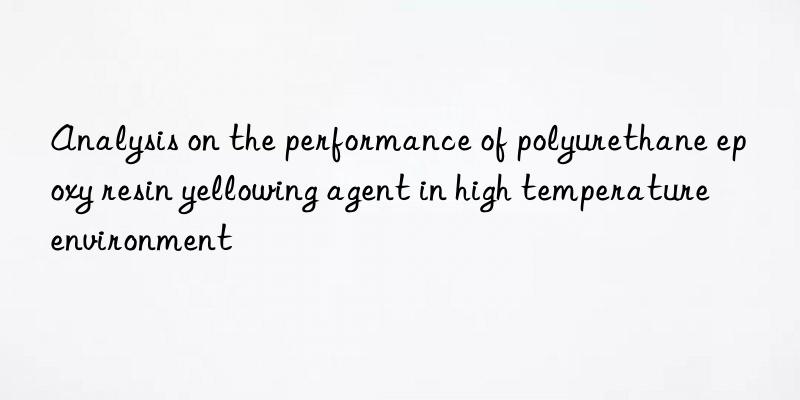 analysis on the performance of polyurethane epoxy resin yellowing agent in high temperature environment