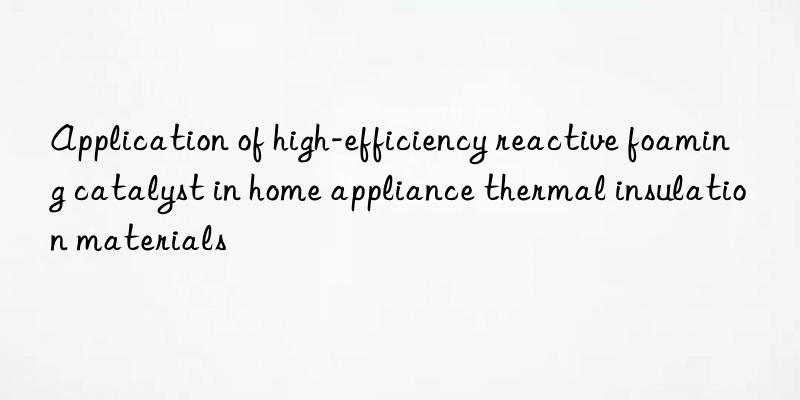 application of high-efficiency reactive foaming catalyst in home appliance thermal insulation materials