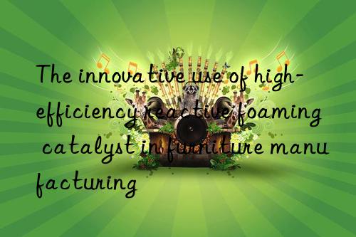 the innovative use of high-efficiency reactive foaming catalyst in furniture manufacturing