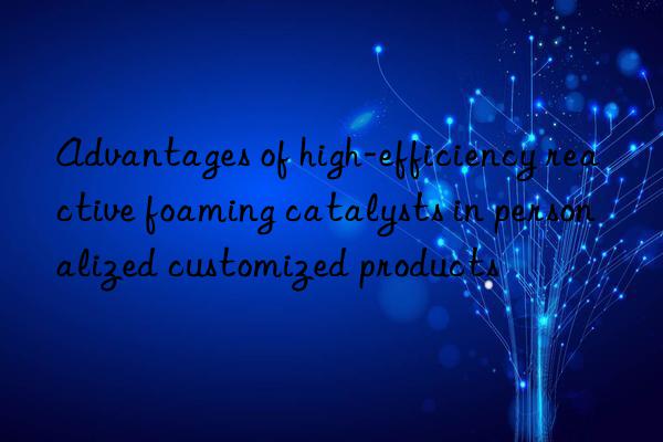 advantages of high-efficiency reactive foaming catalysts in personalized customized products