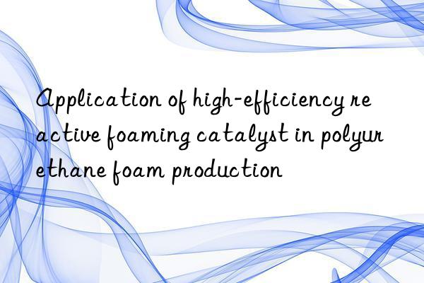 application of high-efficiency reactive foaming catalyst in polyurethane foam production