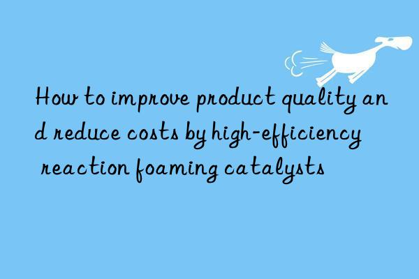 how to improve product quality and reduce costs by high-efficiency reaction foaming catalysts