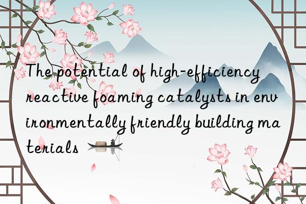the potential of high-efficiency reactive foaming catalysts in environmentally friendly building materials