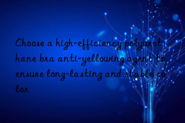choose a high-efficiency polyurethane bra anti-yellowing agent to ensure long-lasting and stable color