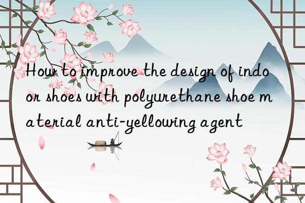 how to improve the design of indoor shoes with polyurethane shoe material anti-yellowing agent