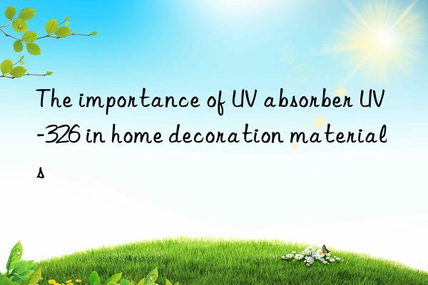 the importance of uv absorber uv-326 in home decoration materials