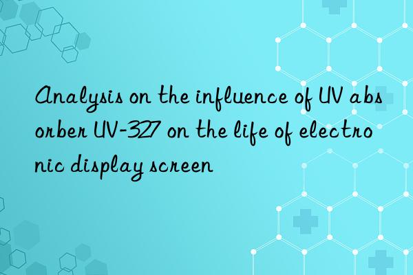 analysis on the influence of uv absorber uv-327 on the life of electronic display screen