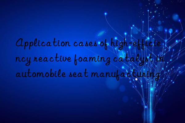 application cases of high-efficiency reactive foaming catalyst in automobile seat manufacturing