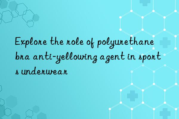 explore the role of polyurethane bra anti-yellowing agent in sports underwear