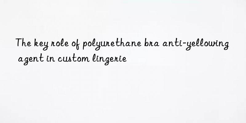 the key role of polyurethane bra anti-yellowing agent in custom lingerie