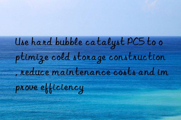 Use hard bubble catalyst PC5 to optimize cold storage construction, reduce maintenance costs and improve efficiency